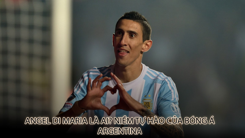 Angel Di Maria là ai? Niềm tự hào của bóng á Argentina