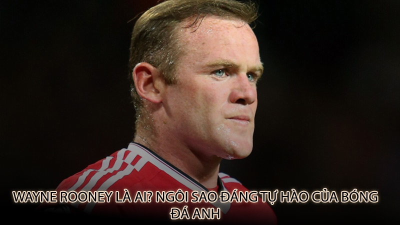 Wayne Rooney là ai? Ngôi sao đáng tự hào của bóng đá Anh